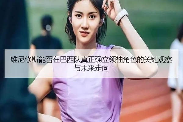 维尼修斯能否在巴西队真正确立领袖角色的关键观察与未来走向